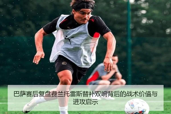 巴萨赛后复盘费兰托雷斯替补双响背后的战术价值与进攻启示
