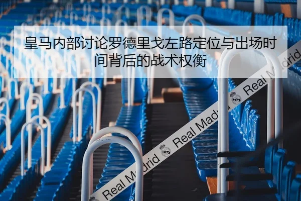 皇马内部讨论罗德里戈左路定位与出场时间背后的战术权衡
