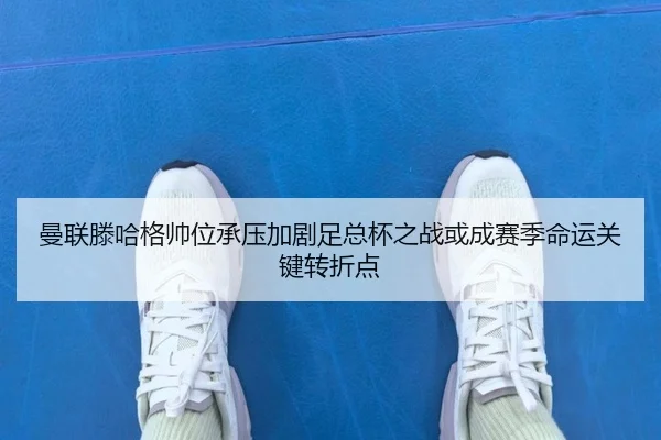 曼联滕哈格帅位承压加剧足总杯之战或成赛季命运关键转折点