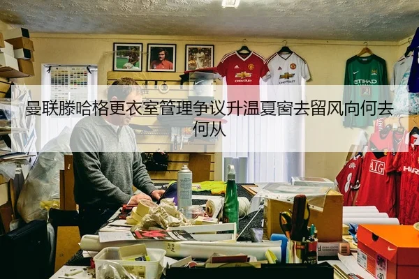 曼联滕哈格更衣室管理争议升温夏窗去留风向何去何从
