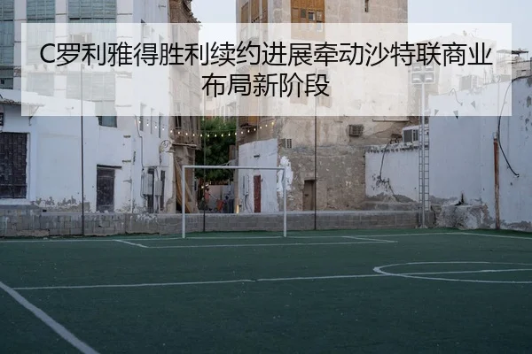 C罗利雅得胜利续约进展牵动沙特联商业布局新阶段