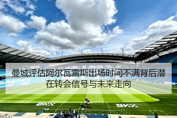 曼城评估阿尔瓦雷斯出场时间不满背后潜在转会信号与未来走向