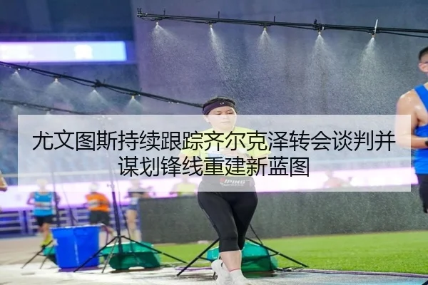 尤文图斯持续跟踪齐尔克泽转会谈判并谋划锋线重建新蓝图
