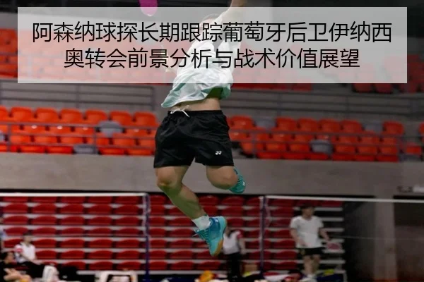 阿森纳球探长期跟踪葡萄牙后卫伊纳西奥转会前景分析与战术价值展望