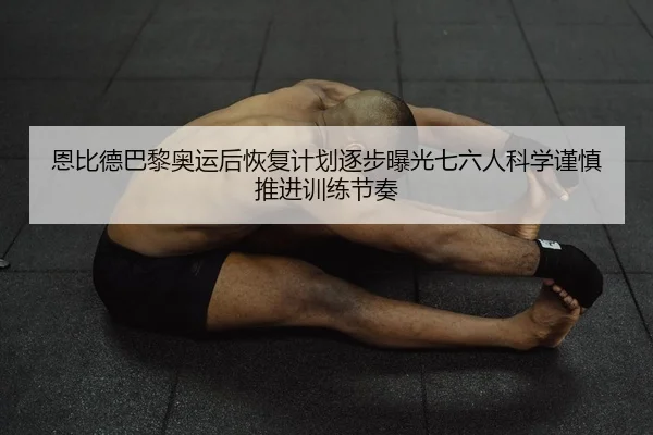 恩比德巴黎奥运后恢复计划逐步曝光七六人科学谨慎推进训练节奏